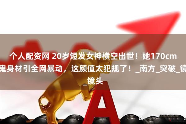 个人配资网 20岁短发女神横空出世！她170cm魔鬼身材引全网暴动，这颜值太犯规了！_南方_突破_镜头
