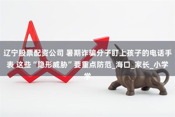 辽宁股票配资公司 暑期诈骗分子盯上孩子的电话手表 这些“隐形威胁”要重点防范_海口_家长_小学
