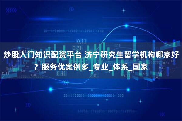炒股入门知识配资平台 济宁研究生留学机构哪家好？服务优案例多_专业_体系_国家