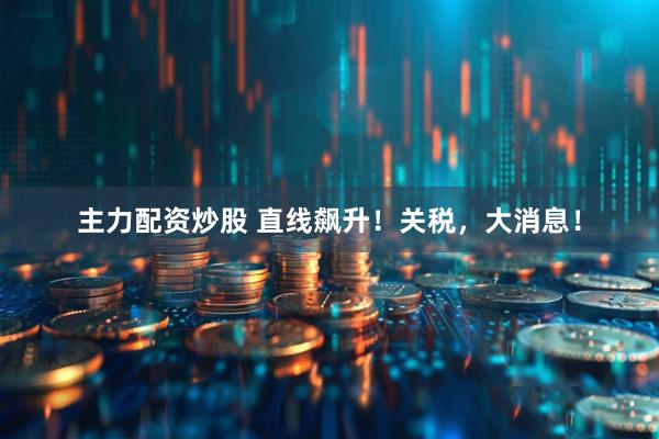 主力配资炒股 直线飙升！关税，大消息！