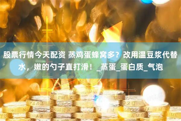 股票行情今天配资 蒸鸡蛋蜂窝多？改用温豆浆代替水，嫩的勺子直打滑！_蒸蛋_蛋白质_气泡