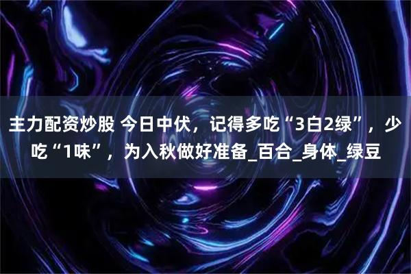 主力配资炒股 今日中伏，记得多吃“3白2绿”，少吃“1味”，为入秋做好准备_百合_身体_绿豆