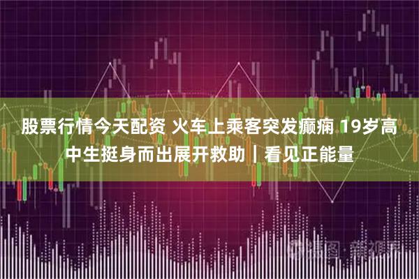 股票行情今天配资 火车上乘客突发癫痫 19岁高中生挺身而出展开救助｜看见正能量