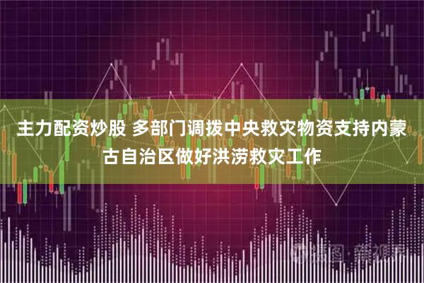 主力配资炒股 多部门调拨中央救灾物资支持内蒙古自治区做好洪涝救灾工作
