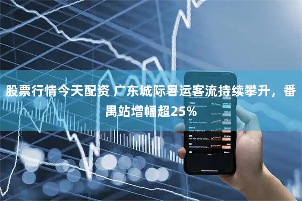 股票行情今天配资 广东城际暑运客流持续攀升，番禺站增幅超25%