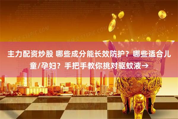 主力配资炒股 哪些成分能长效防护？哪些适合儿童/孕妇？手把手教你挑对驱蚊液→