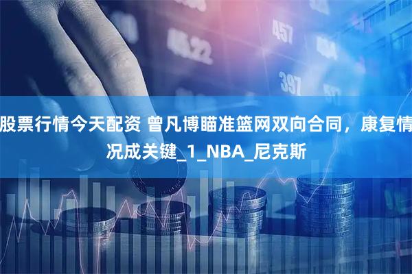 股票行情今天配资 曾凡博瞄准篮网双向合同，康复情况成关键_1_NBA_尼克斯