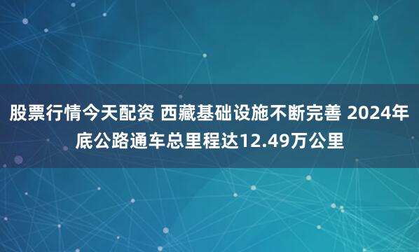 股票行情今天配资 西藏基础设施不断完善 2024年底公路通车总里程达12.49万公里