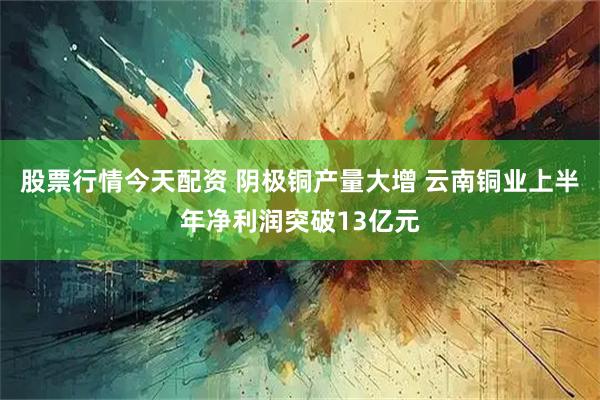股票行情今天配资 阴极铜产量大增 云南铜业上半年净利润突破13亿元