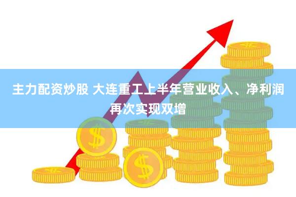 主力配资炒股 大连重工上半年营业收入、净利润再次实现双增
