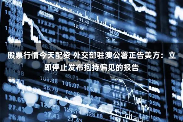 股票行情今天配资 外交部驻澳公署正告美方：立即停止发布抱持偏见的报告