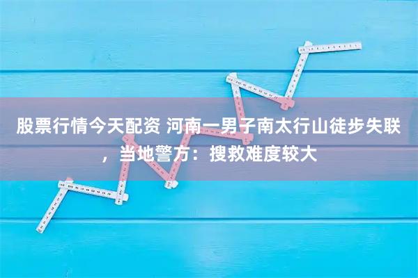 股票行情今天配资 河南一男子南太行山徒步失联，当地警方：搜救难度较大