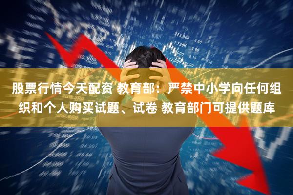 股票行情今天配资 教育部：严禁中小学向任何组织和个人购买试题、试卷 教育部门可提供题库