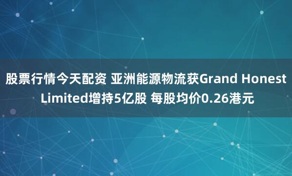股票行情今天配资 亚洲能源物流获Grand Honest Limited增持5亿股 每股均价0.26港元