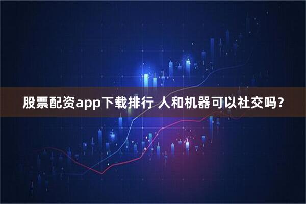 股票配资app下载排行 人和机器可以社交吗？