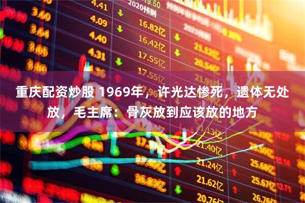 重庆配资炒股 1969年，许光达惨死，遗体无处放，毛主席：骨灰放到应该放的地方