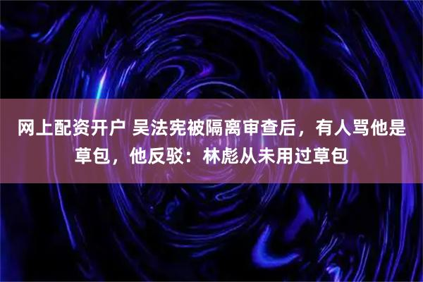 网上配资开户 吴法宪被隔离审查后，有人骂他是草包，他反驳：林彪从未用过草包
