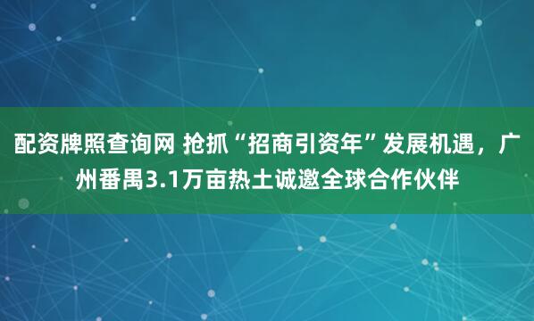 配资牌照查询网 抢抓“招商引资年”发展机遇，广州番禺3.1万亩热土诚邀全球合作伙伴