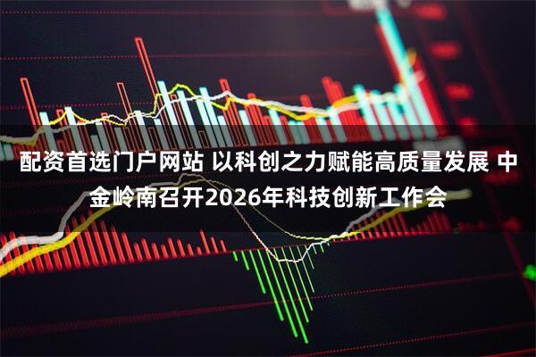 配资首选门户网站 以科创之力赋能高质量发展 中金岭南召开2026年科技创新工作会